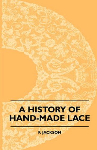 Cover image for A History Of Hand-Made Lace - Dealing With The Origin Of Lace, The Growth Of The Great Lace Centres, The Mode Manufacture, The Methods Of Distinguishing And The Care Of Various Kinds Of Lace