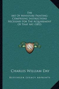 Cover image for The Art of Miniature Painting; Comprising Instructions Necessary for the Acquirement of That Art (1852)