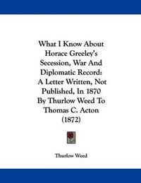 Cover image for What I Know about Horace Greeley's Secession, War and Diplomatic Record: A Letter Written, Not Published, in 1870 by Thurlow Weed to Thomas C. Acton (1872)