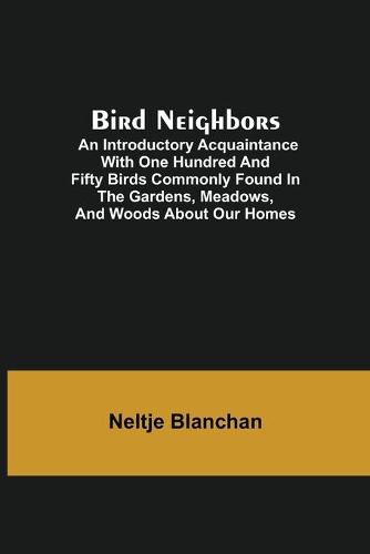 Bird Neighbors; An Introductory Acquaintance with One Hundred and Fifty Birds Commonly Found in the Gardens, Meadows, and Woods About Our Homes