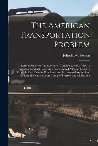 Cover image for The American Transportation Problem; a Study of American Transportation Conditions, With a View to Ascertaining What Policy Americans Should Adopt in Order to Effectively Meet Existing Conditions and Be Prepared to Continue to Lead the Nations in The...