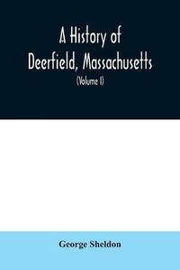 Cover image for A History of Deerfield, Massachusetts: the times when the people by whom it was settled, unsettled and resettled; With a Special Study of the Indian Wars in the Connecticut Valley (Volume I)