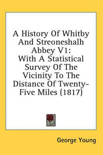 Cover image for A History of Whitby and Streoneshalh Abbey V1: With a Statistical Survey of the Vicinity to the Distance of Twenty-Five Miles (1817)