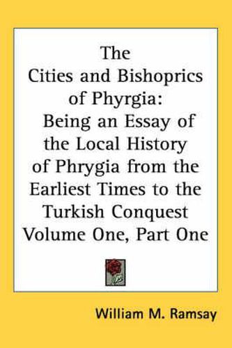 The Cities and Bishoprics of Phyrgia: Being an Essay of the Local History of Phrygia from the Earliest Times to the Turkish Conquest Volume One, Part One