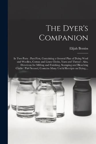 Cover image for The Dyer's Companion: in Two Parts: Part First, Containing a General Plan of Dying Wool and Woollen, Cotton and Linen Cloths, Yarn and Thread: Also, Directions for Milling and Finishing, Stamping and Bleaching Cloths: Part Second, Contains Many...