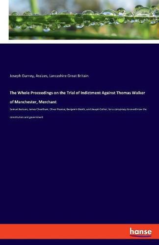 The Whole Proceedings on the Trial of Indictment Against Thomas Walker of Manchester, Merchant: Samuel Jackson, James Cheetham, Oliver Pearsal, Benjamin Booth, and Joseph Collier, for a conspiracy to overthrow the constitution and government