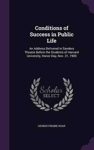 Conditions of Success in Public Life: An Address Delivered in Sanders Theatre Before the Students of Harvard University, Honor Day, Nov. 21, 1900