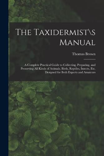 Cover image for The Taxidermist\\s Manual: a Complete Practical Guide to Collecting, Preparing, and Preserving All Kinds of Animals, Birds, Reptiles, Insects, Etc. Designed for Both Experts and Amateurs