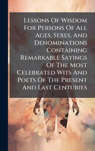 Cover image for Lessons Of Wisdom For Persons Of All Ages, Sexes, And Denominations Containing Remarkable Sayings Of The Most Celebrated Wits And Poets Of The Present And Last Centuries