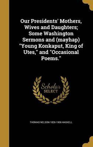 Cover image for Our Presidents' Mothers, Wives and Daughters; Some Washington Sermons and (Mayhap) Young Konkaput, King of Utes, and Occasional Poems.