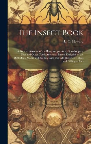 Cover image for The Insect Book; a Popular Account of the Bees, Wasps, Ants, Grasshoppers, Flies and Other North American Insects Exclusive of the Butterflies, Moths and Beetles, With Full Life Histories, Tables and Bibliographies