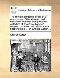 Cover image for The Complete Practical Cook: Or, a New System of the Whole Art and Mystery of Cookery. Being a Select Collection of Above Five Hundred Recipes ... Adorned with Sixty Curious Copper Plates; ... by Charles Carter, ...