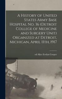 Cover image for A History of United States Army Base Hospital No. 36 (Detroit College of Medicine and Surgery Unit) Organized at Detroit, Michigan, April 11th, 1917