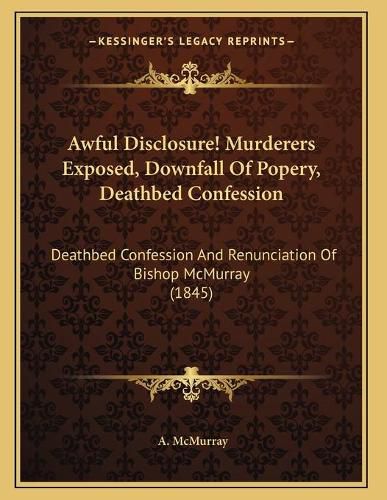 Cover image for Awful Disclosure! Murderers Exposed, Downfall of Popery, Deathbed Confession: Deathbed Confession and Renunciation of Bishop McMurray (1845)