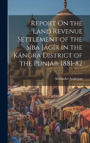 Cover image for Report On the Land Revenue Settlement of the Siba Jagir in the Kangra District of the Punjab, 1881-82