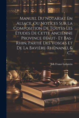 Cover image for Manuel Du Notariat En Alsace, Ou Notices Sur La Composition De Toutes Les Etudes De Cette Ancienne Province (haut- Et Bas-rhin, Partie Des Vosges Et De La Baviere-rhenane), & C...