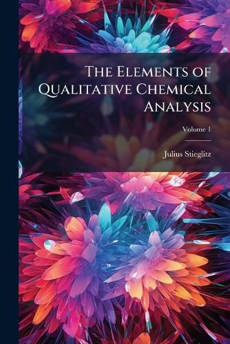 Cover image for The Elements of Qualitative Chemical Analysis: With Special Consideration of the Application of the Laws of Equilibrium and of the Modern Theories of Solution, Volume 1