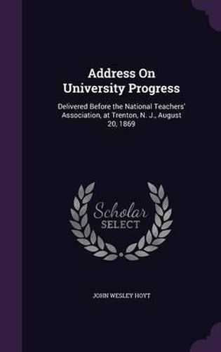 Cover image for Address on University Progress: Delivered Before the National Teachers' Association, at Trenton, N. J., August 20, 1869