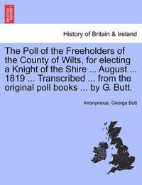 Cover image for The Poll of the Freeholders of the County of Wilts, for Electing a Knight of the Shire ... August ... 1819 ... Transcribed ... from the Original Poll Books ... by G. Butt.