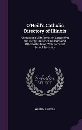 O'Neill's Catholic Directory of Illinois: Containing Full Information Concerning the Clergy, Churches, Colleges and Other Institutions, with Parochial School Statisitics