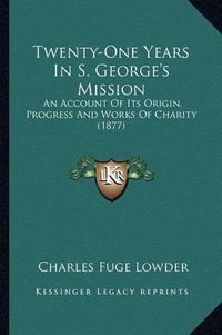 Cover image for Twenty-One Years in S. George's Mission: An Account of Its Origin, Progress and Works of Charity (1877)