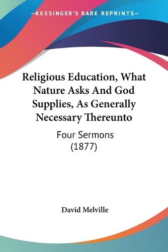 Cover image for Religious Education, What Nature Asks and God Supplies, as Greligious Education, What Nature Asks and God Supplies, as Generally Necessary Thereunto Enerally Necessary Thereunto: Four Sermons (1877) Four Sermons (1877)