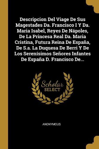 Cover image for Descripcion Del Viage De Sus Magestades Da. Francisco I Y Da. Maria Isabel, Reyes De Napoles, De La Princesa Real Da. Maria Cristina, Futura Reina De Espana, De S.a. La Duquesa De Berri Y De Los Serenisimos Senores Infantes De Espana D. Francisco De...