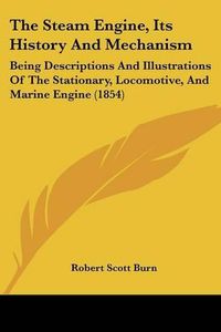 Cover image for The Steam Engine, Its History And Mechanism: Being Descriptions And Illustrations Of The Stationary, Locomotive, And Marine Engine (1854)