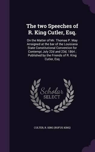 The Two Speeches of R. King Cutler, Esq.: On the Matter of Mr. Thomas P. May Arraigned at the Bar of the Louisiana State Constitutional Convention for Contempt July 22d and 23d, 1864; Published by the Friends of R. King Cutler, Esq