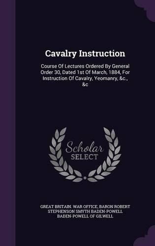 Cover image for Cavalry Instruction: Course of Lectures Ordered by General Order 30, Dated 1st of March, 1884, for Instruction of Cavalry, Yeomanry, &C., &C