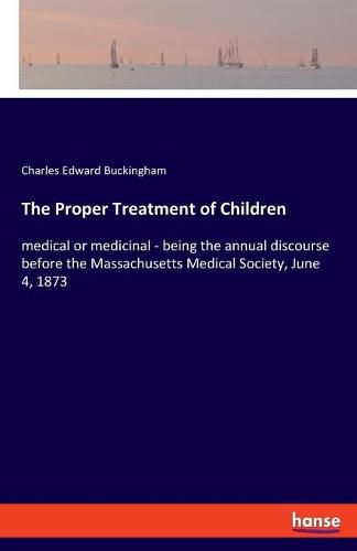 Cover image for The Proper Treatment of Children: medical or medicinal - being the annual discourse before the Massachusetts Medical Society, June 4, 1873