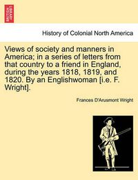 Cover image for Views of Society and Manners in America; In a Series of Letters from That Country to a Friend in England, During the Years 1818, 1819, and 1820. by an Englishwoman [I.E. F. Wright].