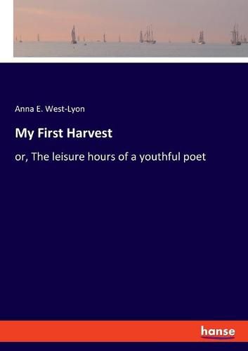 Cover image for My First Harvest: or, The leisure hours of a youthful poet