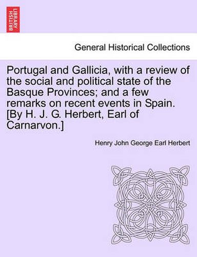 Cover image for Portugal and Gallicia, with a Review of the Social and Political State of the Basque Provinces; And a Few Remarks on Recent Events in Spain. [By H. J. G. Herbert, Earl of Carnarvon.] Vol. I