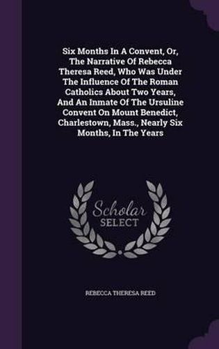 Six Months in a Convent, Or, the Narrative of Rebecca Theresa Reed, Who Was Under the Influence of the Roman Catholics about Two Years, and an Inmate of the Ursuline Convent on Mount Benedict, Charlestown, Mass., Nearly Six Months, in the Years