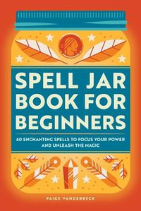 Cover image for Spell Jar Book for Beginners: 60 Enchanting Spells to Focus Your Power and Unleash the Magic