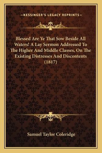 Cover image for Blessed Are Ye That Sow Beside All Waters! a Lay Sermon Addressed to the Higher and Middle Classes, on the Existing Distresses and Discontents (1817)