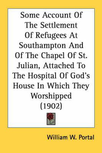 Cover image for Some Account of the Settlement of Refugees at Southampton and of the Chapel of St. Julian, Attached to the Hospital of God's House in Which They Worshipped (1902)