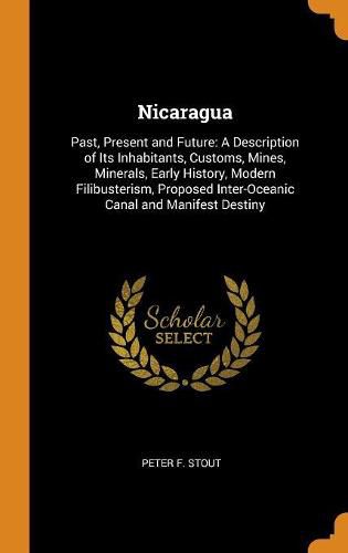 Cover image for Nicaragua: Past, Present and Future: A Description of Its Inhabitants, Customs, Mines, Minerals, Early History, Modern Filibusterism, Proposed Inter-Oceanic Canal and Manifest Destiny