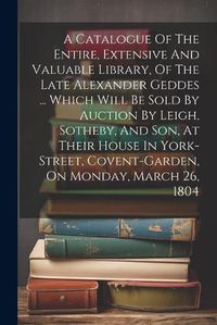 Cover image for A Catalogue Of The Entire, Extensive And Valuable Library, Of The Late Alexander Geddes ... Which Will Be Sold By Auction By Leigh, Sotheby, And Son, At Their House In York-street, Covent-garden, On Monday, March 26, 1804