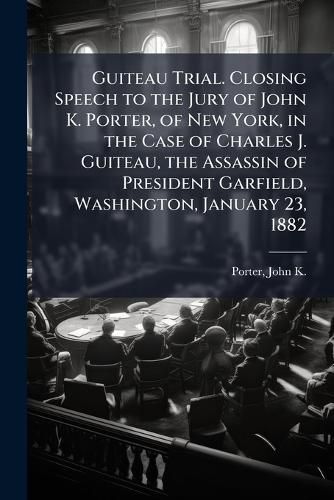 Cover image for Guiteau Trial. Closing Speech to the Jury of John K. Porter, of New York, in the Case of Charles J. Guiteau, the Assassin of President Garfield, Washington, January 23, 1882