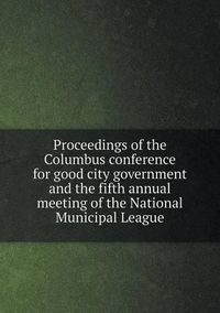 Cover image for Proceedings of the Columbus conference for good city government and the fifth annual meeting of the National Municipal League