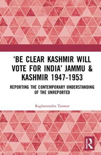 'Be Clear, Kashmir will Vote for India': Jammu & Kashmir 1947-1953: Reporting the Contemporary Understanding of the Unreported