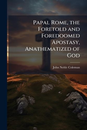 Cover image for Papal Rome, the Foretold and Foredoomed Apostasy, Anathematized of God