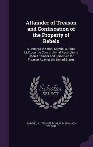 Attainder of Treason and Confiscation of the Property of Rebels: A Letter to the Hon. Samuel A. Foot, LL.D., on the Constitutional Restrictions Upon Attainder and Forfeiture for Treason Against the United States