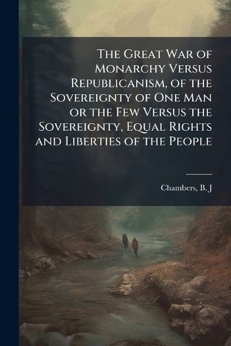 Cover image for The Great War of Monarchy Versus Republicanism, of the Sovereignty of One Man or the Few Versus the Sovereignty, Equal Rights and Liberties of the People