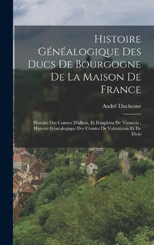 Cover image for Histoire Genealogique Des Ducs De Bourgogne De La Maison De France; Histoire Des Comtes D'albon, Et Dauphins De Viennois; Histoire Genealogique Des Comtes De Valentinois Et De Diois