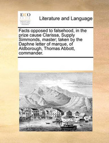 Cover image for Facts Opposed to Falsehood, in the Prize Cause Clarissa, Supply Simmonds, Master; Taken by the Daphne Letter of Marque, of Aldborough, Thomas Abbott, Commander.