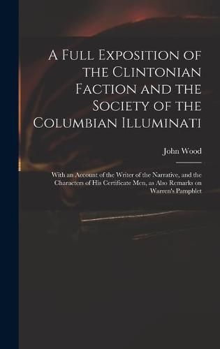 Cover image for A Full Exposition of the Clintonian Faction and the Society of the Columbian Illuminati: With an Account of the Writer of the Narrative, and the Characters of His Certificate Men, as Also Remarks on Warren's Pamphlet