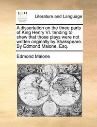 Cover image for A Dissertation on the Three Parts of King Henry VI. Tending to Shew That Those Plays Were Not Written Originally by Shakspeare. by Edmond Malone, Esq.